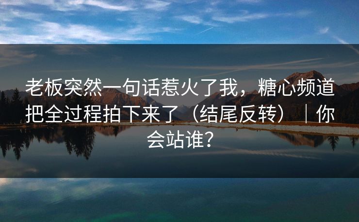 老板突然一句话惹火了我，糖心频道把全过程拍下来了（结尾反转）｜你会站谁？
