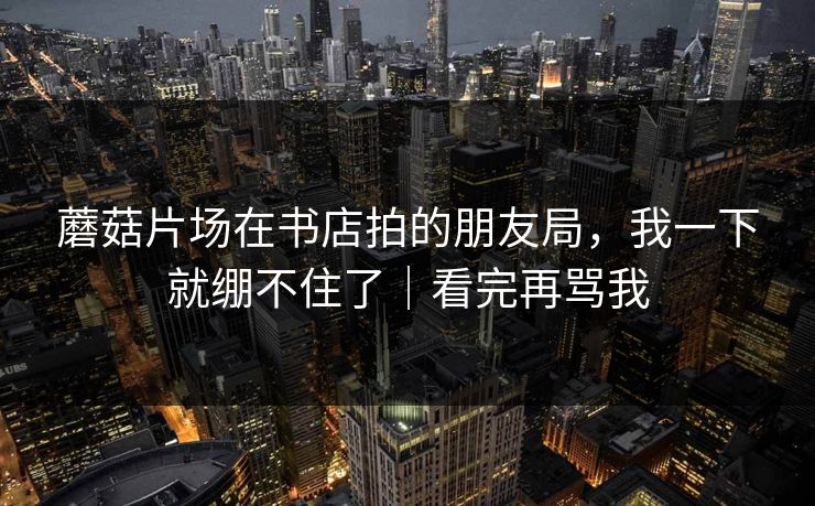 蘑菇片场在书店拍的朋友局，我一下就绷不住了｜看完再骂我