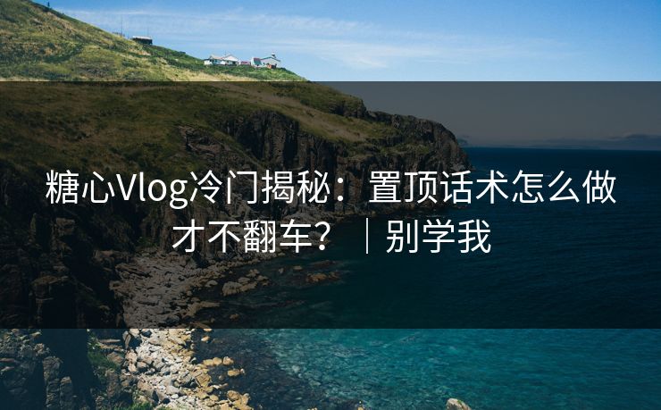 糖心Vlog冷门揭秘：置顶话术怎么做才不翻车？｜别学我