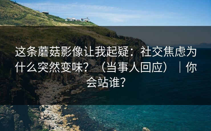 这条蘑菇影像让我起疑：社交焦虑为什么突然变味？（当事人回应）｜你会站谁？