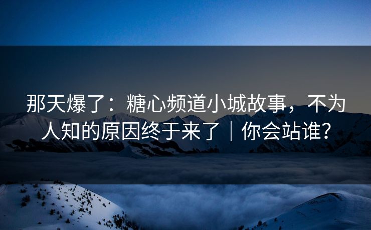 那天爆了：糖心频道小城故事，不为人知的原因终于来了｜你会站谁？