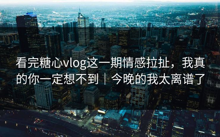 看完糖心vlog这一期情感拉扯，我真的你一定想不到｜今晚的我太离谱了