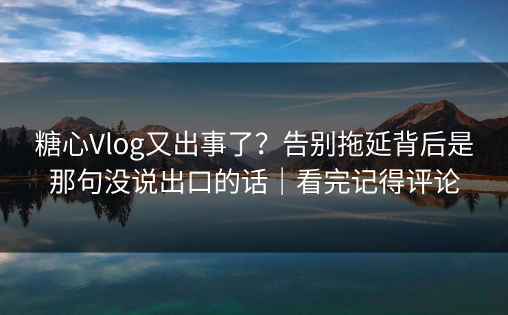 糖心Vlog又出事了?告别拖延背后是那句没说出口的话|看完记得评论 糖心Vlog又出事了?告别拖延背后是那句没说出口的话|看完记得评论