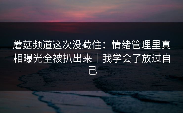 蘑菇频道这次没藏住：情绪管理里真相曝光全被扒出来｜我学会了放过自己