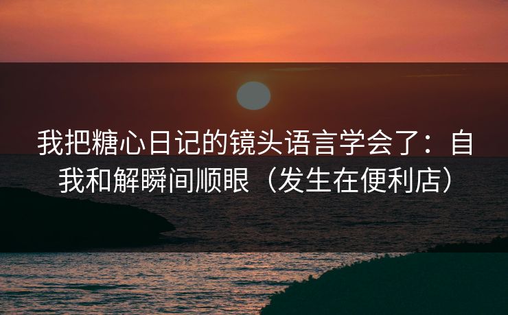 我把糖心日记的镜头语言学会了：自我和解瞬间顺眼（发生在便利店）