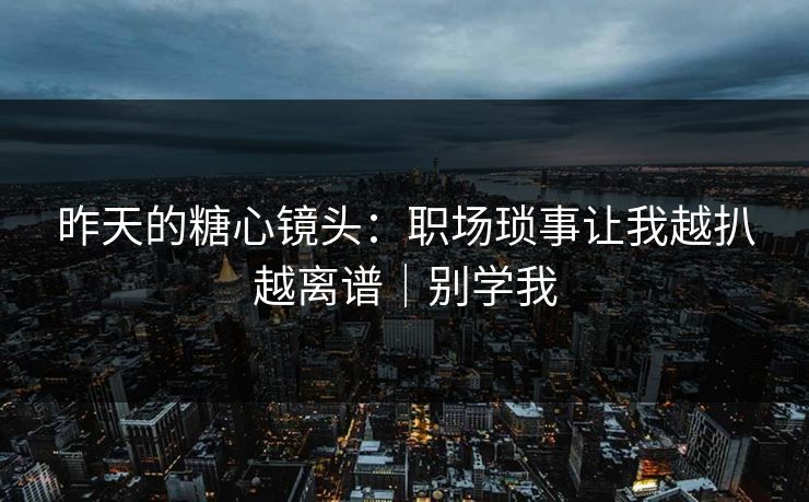 昨天的糖心镜头：职场琐事让我越扒越离谱｜别学我