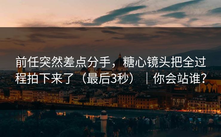 前任突然差点分手,糖心镜头把全过程拍下来了(最后3秒)|你会站谁? 前任突然差点分手,糖心镜头把全过程拍下来了(最后3秒)|你会站谁?