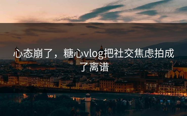 心态崩了，糖心vlog把社交焦虑拍成了离谱