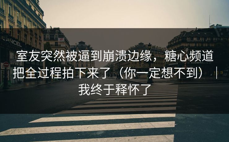 室友突然被逼到崩溃边缘，糖心频道把全过程拍下来了（你一定想不到）｜我终于释怀了