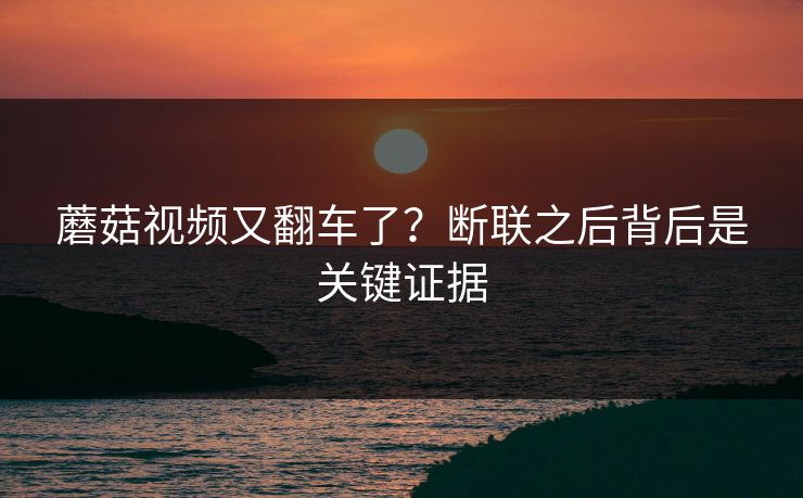 蘑菇视频又翻车了?断联之后背后是关键证据 蘑菇视频又翻车了?断联之后背后是关键证据