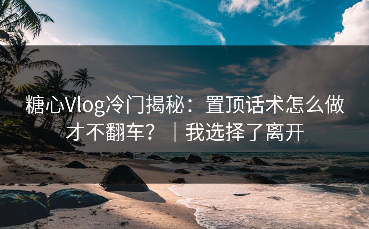 糖心Vlog冷门揭秘：置顶话术怎么做才不翻车？｜我选择了离开