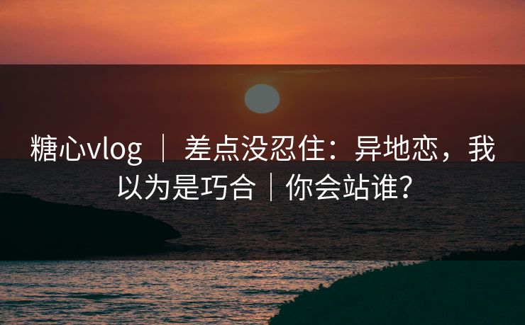 糖心vlog ｜ 差点没忍住：异地恋，我以为是巧合｜你会站谁？