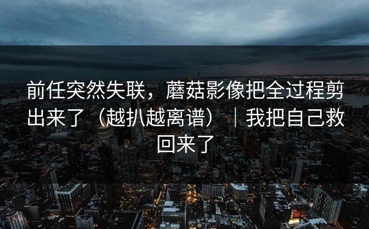 前任突然失联，蘑菇影像把全过程剪出来了（越扒越离谱）｜我把自己救回来了