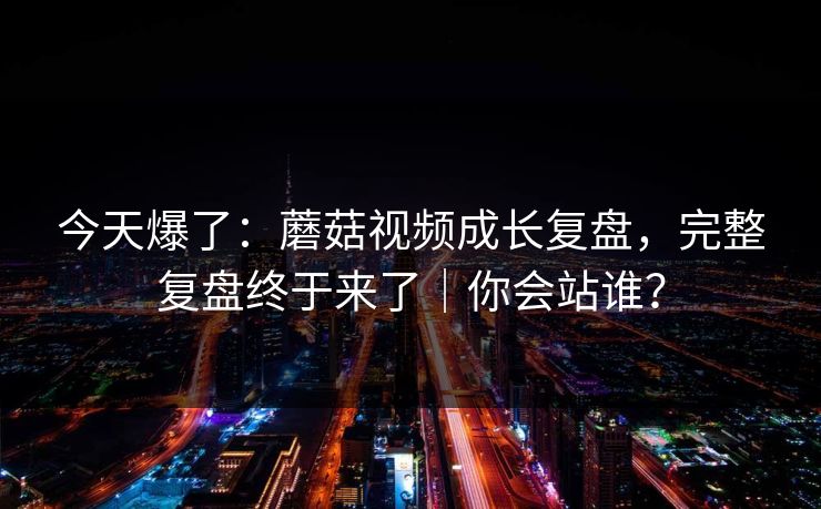 今天爆了：蘑菇视频成长复盘，完整复盘终于来了｜你会站谁？