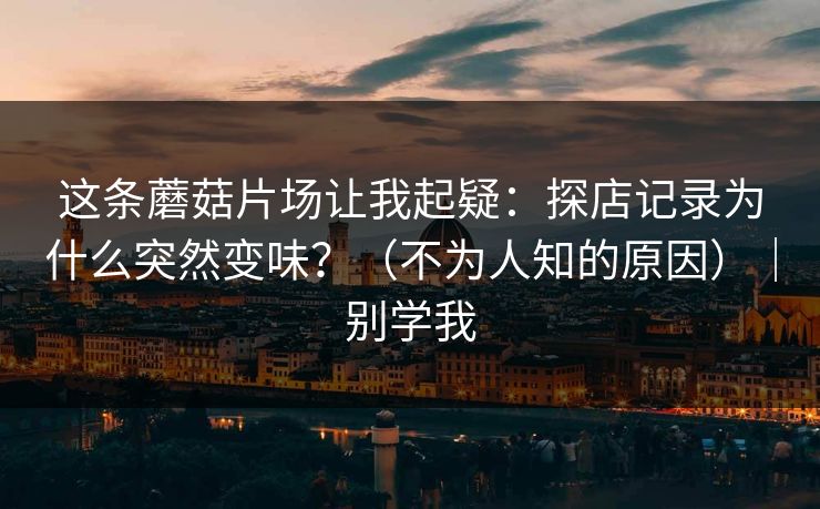 这条蘑菇片场让我起疑：探店记录为什么突然变味？（不为人知的原因）｜别学我