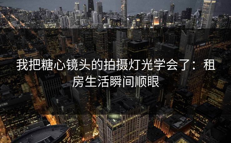 我把糖心镜头的拍摄灯光学会了：租房生活瞬间顺眼