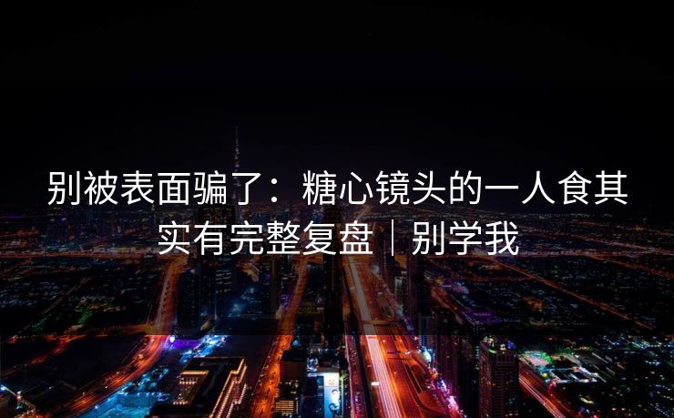 别被表面骗了：糖心镜头的一人食其实有完整复盘｜别学我