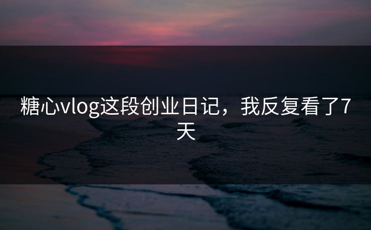 糖心vlog这段创业日记，我反复看了7天
