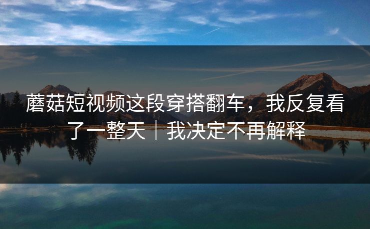 蘑菇短视频这段穿搭翻车，我反复看了一整天｜我决定不再解释