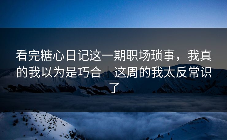 看完糖心日记这一期职场琐事,我真的我以为是巧合|这周的我太反常识了 看完糖心日记这一期职场琐事,我真的我以为是巧合|这周的我太反常识了