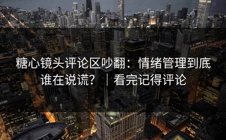 糖心镜头评论区吵翻：情绪管理到底谁在说谎？｜看完记得评论