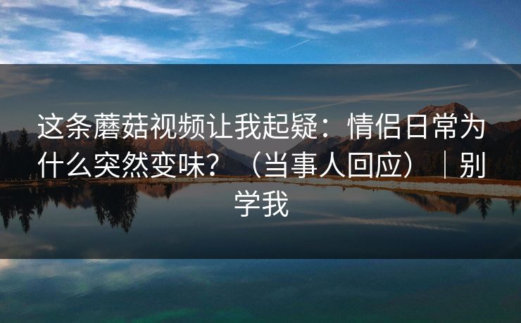 这条蘑菇视频让我起疑：情侣日常为什么突然变味？（当事人回应）｜别学我