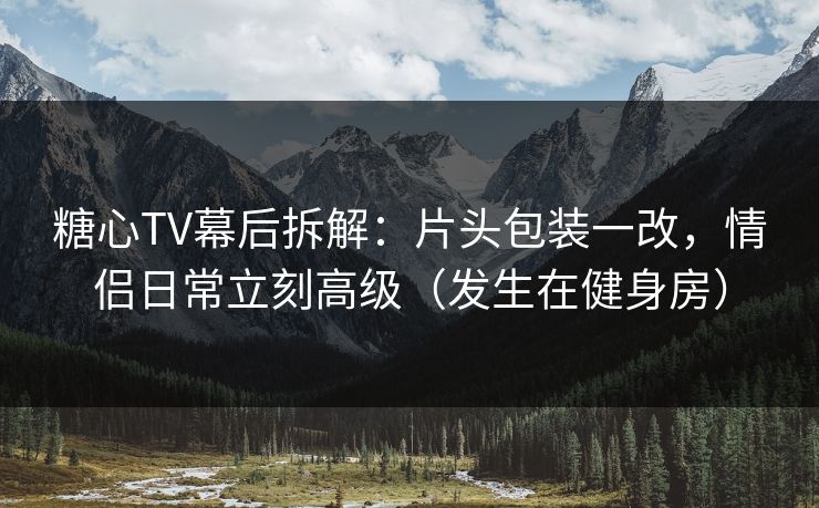 糖心TV幕后拆解：片头包装一改，情侣日常立刻高级（发生在健身房）