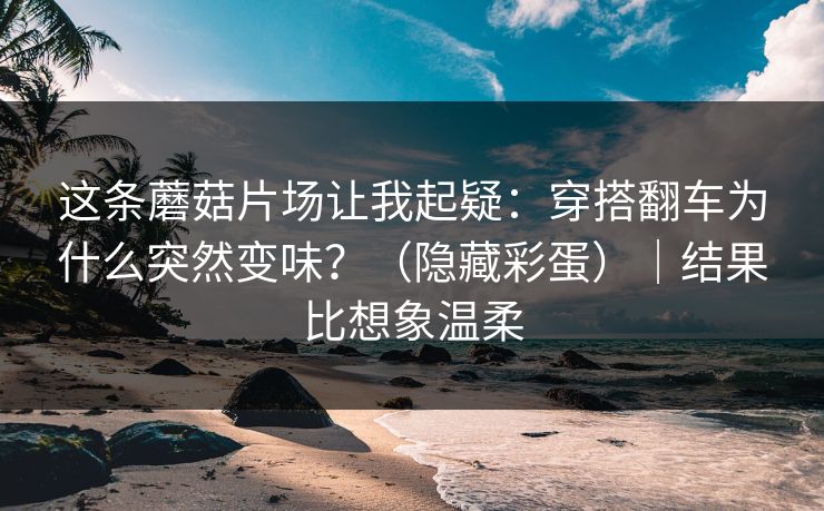 这条蘑菇片场让我起疑：穿搭翻车为什么突然变味？（隐藏彩蛋）｜结果比想象温柔