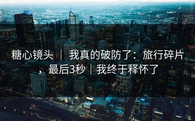 糖心镜头 ｜ 我真的破防了：旅行碎片，最后3秒｜我终于释怀了