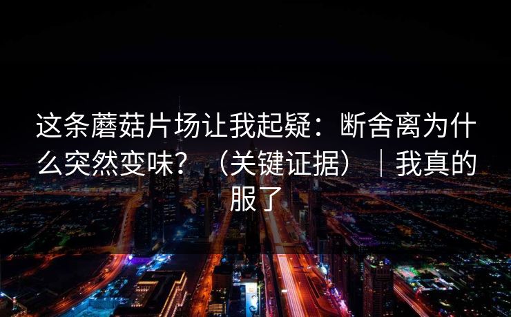 这条蘑菇片场让我起疑:断舍离为什么突然变味?(关键证据)|我真的服了 这条蘑菇片场让我起疑:断舍离为什么突然变味?(关键证据)|我真的服了
