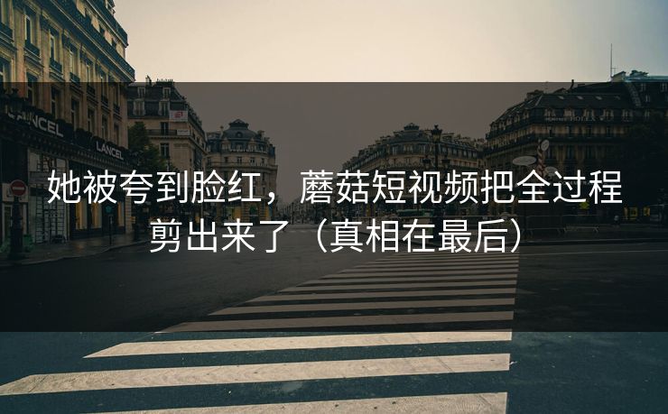 她被夸到脸红,蘑菇短视频把全过程剪出来了(真相在最后) 她被夸到脸红,蘑菇短视频把全过程剪出来了(真相在最后)