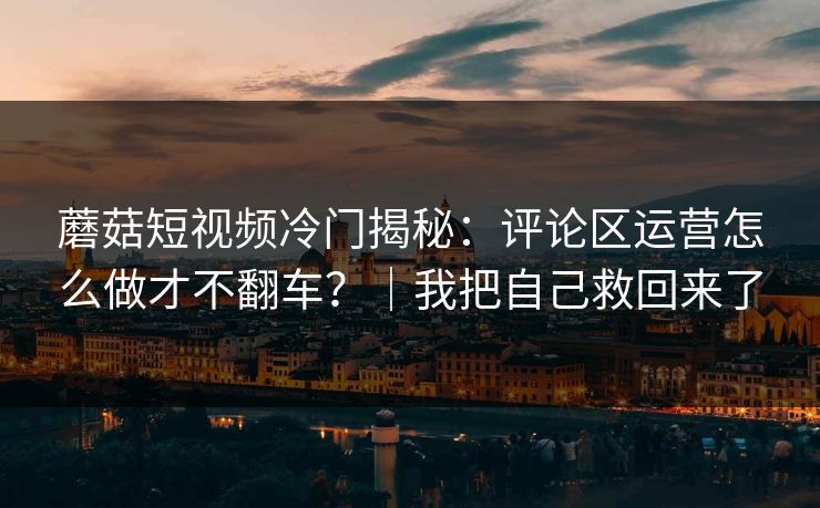 蘑菇短视频冷门揭秘：评论区运营怎么做才不翻车？｜我把自己救回来了