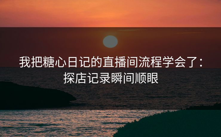 我把糖心日记的直播间流程学会了：探店记录瞬间顺眼