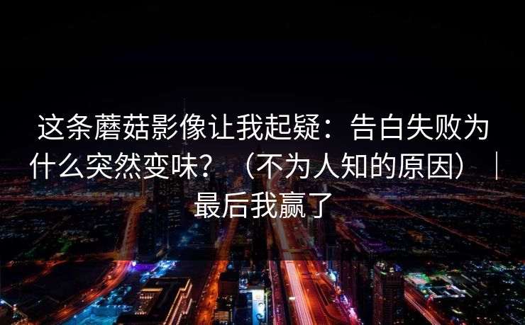 这条蘑菇影像让我起疑：告白失败为什么突然变味？（不为人知的原因）｜最后我赢了