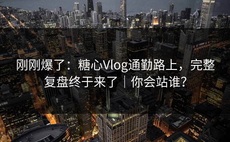 刚刚爆了：糖心Vlog通勤路上，完整复盘终于来了｜你会站谁？