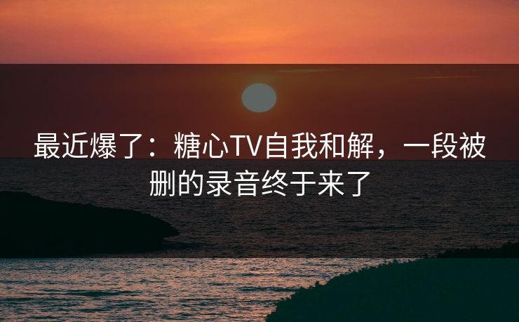 最近爆了：糖心TV自我和解，一段被删的录音终于来了