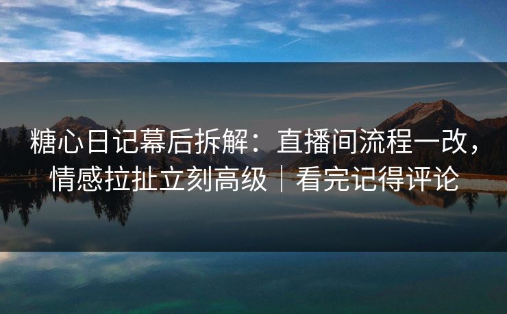 糖心日记幕后拆解：直播间流程一改，情感拉扯立刻高级｜看完记得评论