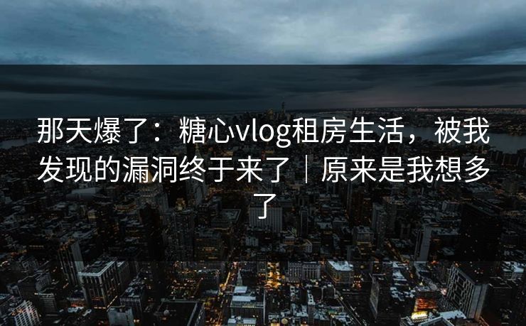 那天爆了:糖心vlog租房生活,被我发现的漏洞终于来了|原来是我想多了 那天爆了:糖心vlog租房生活,被我发现的漏洞终于来了|原来是我想多了