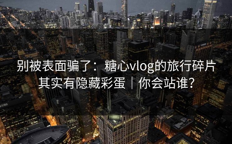 别被表面骗了:糖心vlog的旅行碎片其实有隐藏彩蛋|你会站谁? 别被表面骗了:糖心vlog的旅行碎片其实有隐藏彩蛋|你会站谁?