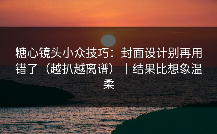 糖心镜头小众技巧：封面设计别再用错了（越扒越离谱）｜结果比想象温柔