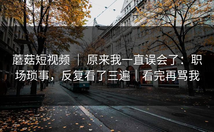 蘑菇短视频 | 原来我一直误会了:职场琐事,反复看了三遍|看完再骂我 蘑菇短视频 | 原来我一直误会了:职场琐事,反复看了三遍|看完再骂我