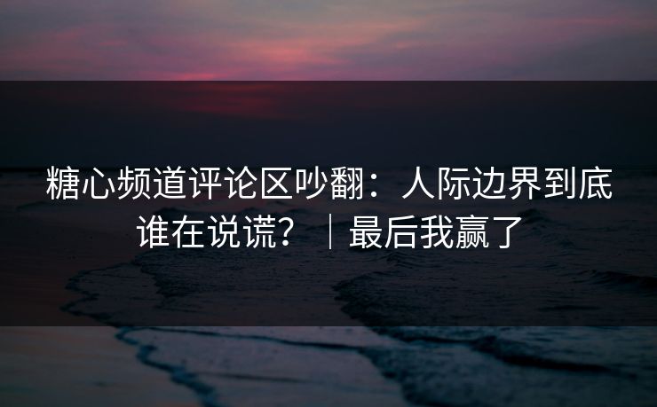 糖心频道评论区吵翻：人际边界到底谁在说谎？｜最后我赢了