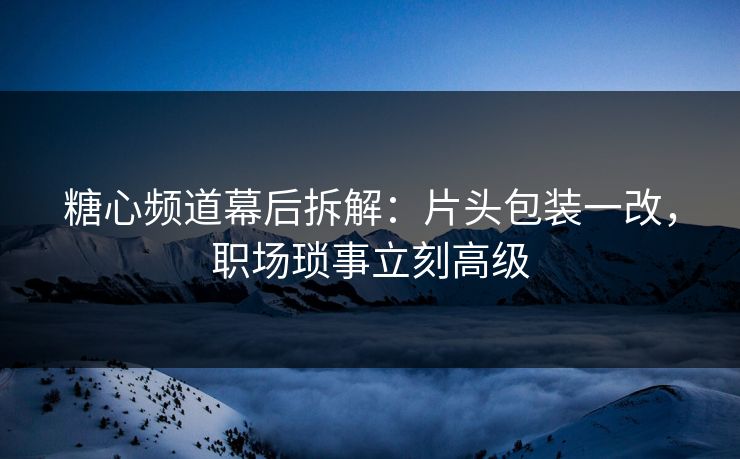 糖心频道幕后拆解：片头包装一改，职场琐事立刻高级