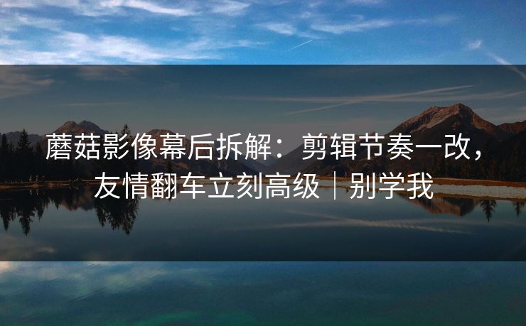 蘑菇影像幕后拆解:剪辑节奏一改,友情翻车立刻高级|别学我 蘑菇影像幕后拆解:剪辑节奏一改,友情翻车立刻高级|别学我