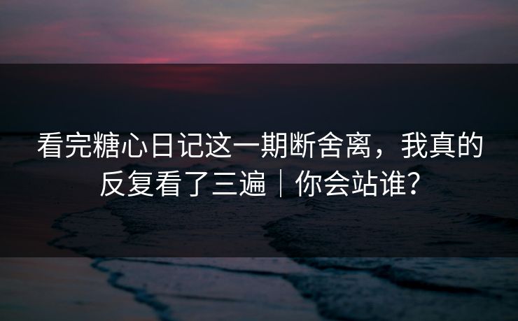 看完糖心日记这一期断舍离，我真的反复看了三遍｜你会站谁？