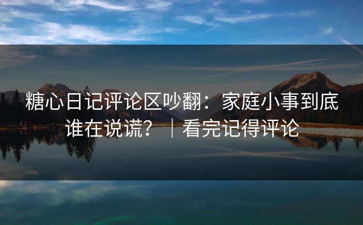糖心日记评论区吵翻：家庭小事到底谁在说谎？｜看完记得评论