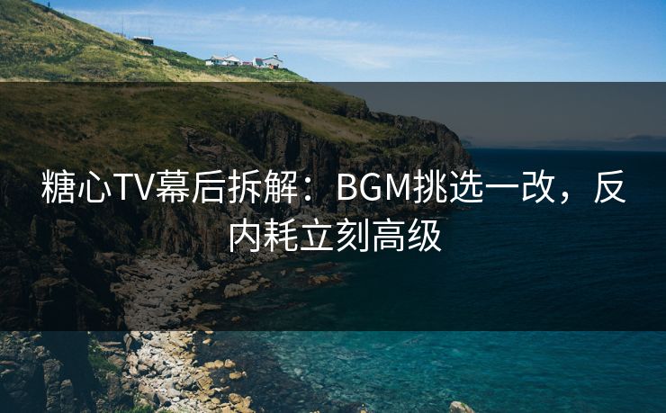 糖心TV幕后拆解：BGM挑选一改，反内耗立刻高级