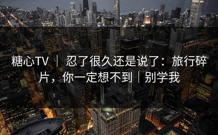 糖心TV ｜ 忍了很久还是说了：旅行碎片，你一定想不到｜别学我