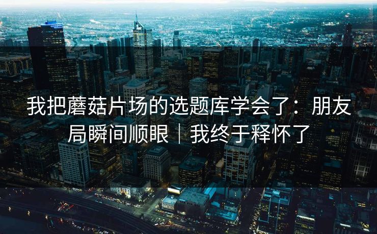 我把蘑菇片场的选题库学会了:朋友局瞬间顺眼|我终于释怀了 我把蘑菇片场的选题库学会了:朋友局瞬间顺眼|我终于释怀了