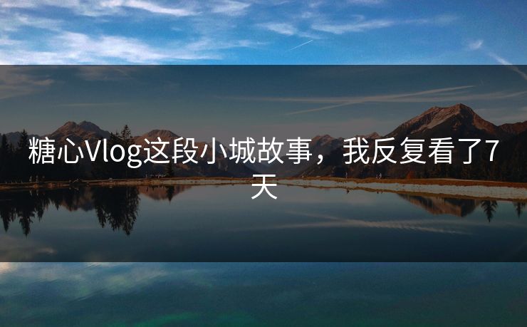 糖心Vlog这段小城故事,我反复看了7天 糖心Vlog这段小城故事,我反复看了7天
